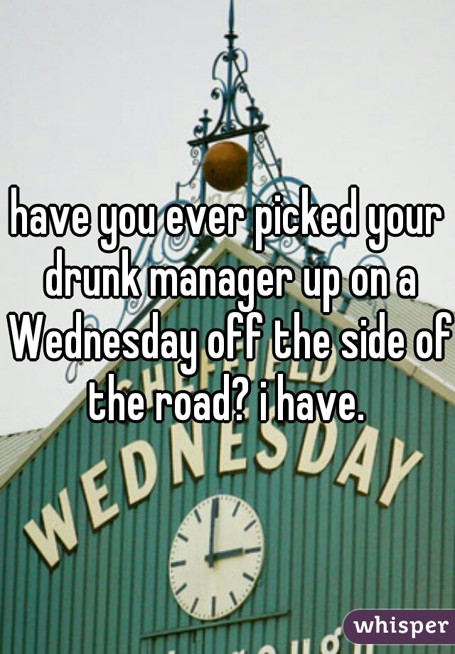 have you ever picked your drunk manager up on a Wednesday off the side of the road? i have. 