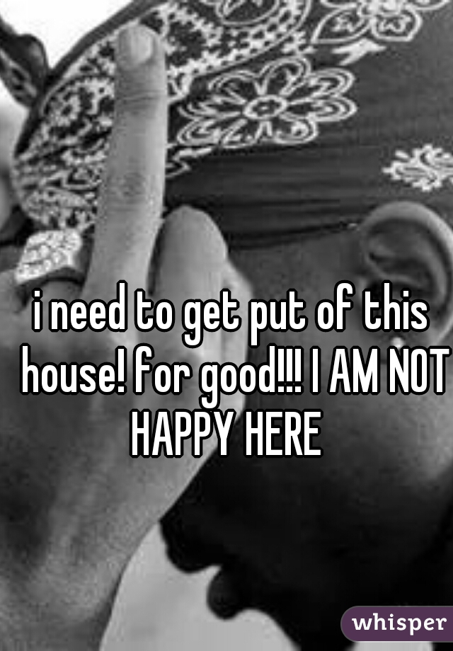 i need to get put of this house! for good!!! I AM NOT HAPPY HERE  