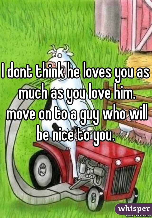 I dont think he loves you as much as you love him. move on to a guy who will be nice to you. 