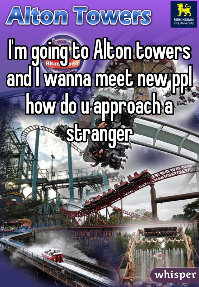 I'm going to Alton towers and I wanna meet new ppl how do u approach a stranger 