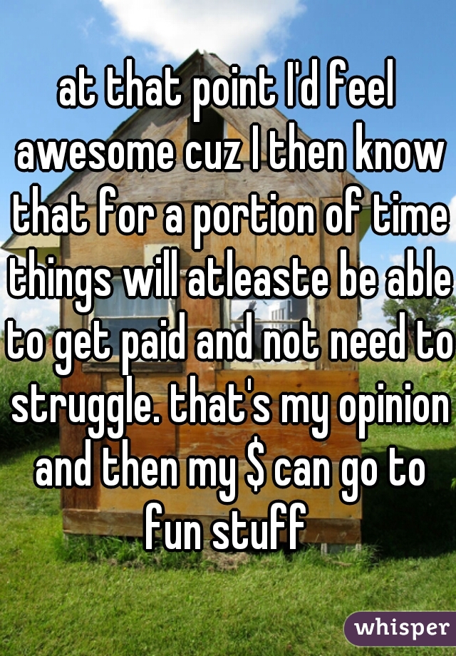 at that point I'd feel awesome cuz I then know that for a portion of time things will atleaste be able to get paid and not need to struggle. that's my opinion and then my $ can go to fun stuff 
