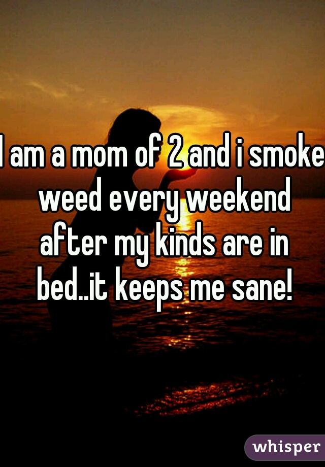 I am a mom of 2 and i smoke weed every weekend after my kinds are in bed..it keeps me sane!