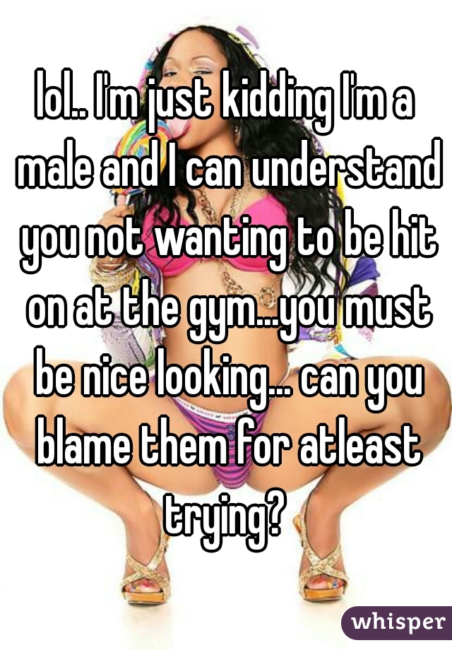 lol.. I'm just kidding I'm a male and I can understand you not wanting to be hit on at the gym...you must be nice looking... can you blame them for atleast trying? 