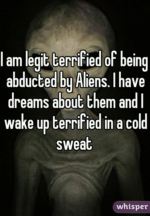 I am legit terrified of being abducted by Aliens. I have dreams about them and I wake up terrified in a cold sweat 