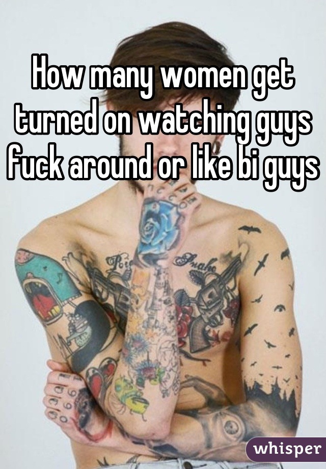 How many women get turned on watching guys fuck around or like bi guys