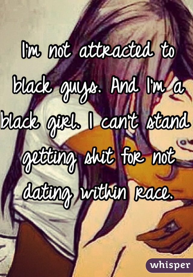 I'm not attracted to black guys. And I'm a black girl. I can't stand getting shit for not dating within race. 
