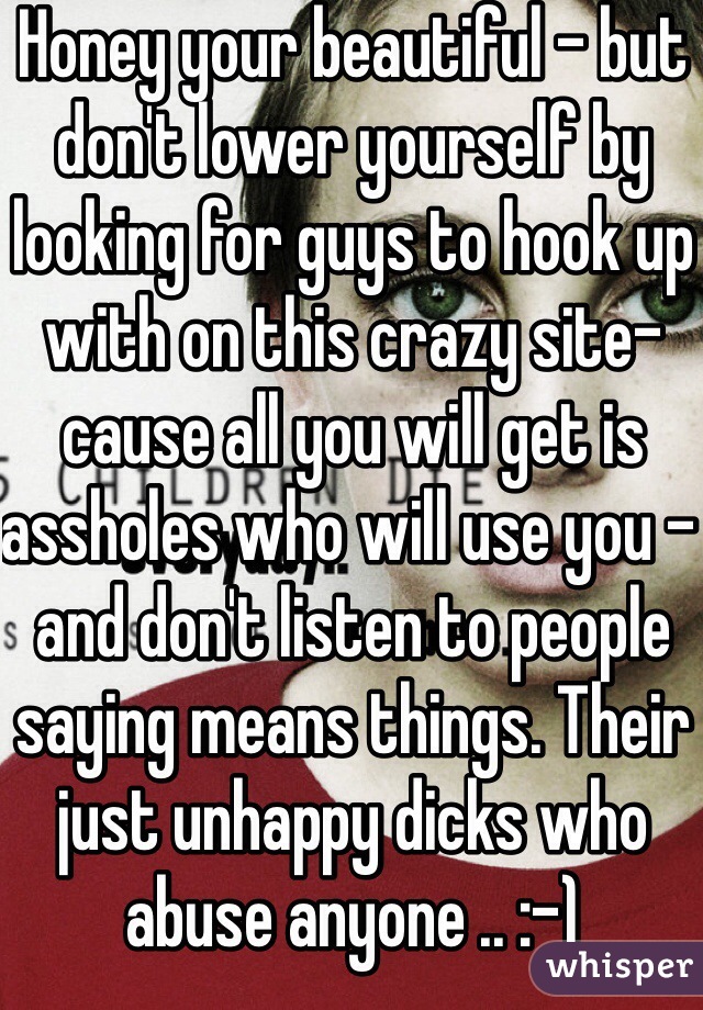 Honey your beautiful - but don't lower yourself by looking for guys to hook up with on this crazy site- cause all you will get is assholes who will use you - and don't listen to people saying means things. Their just unhappy dicks who abuse anyone .. :-)