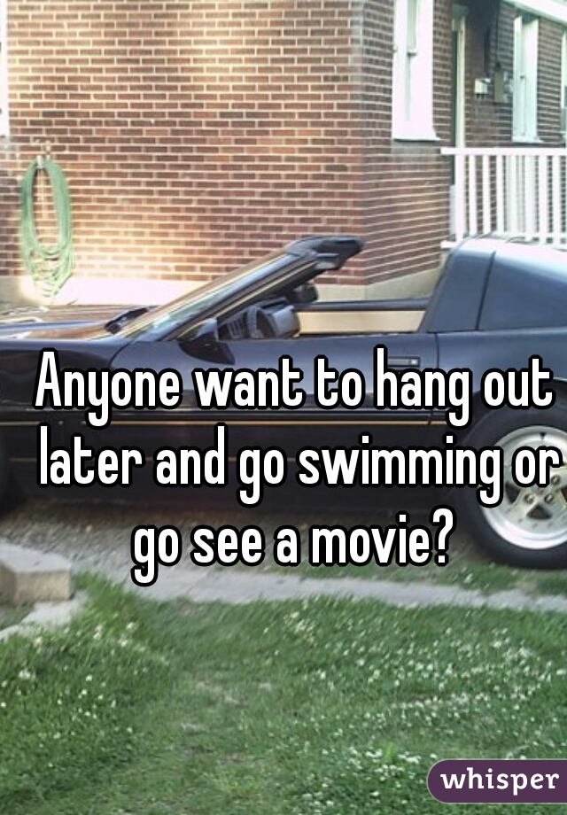 Anyone want to hang out later and go swimming or go see a movie? 