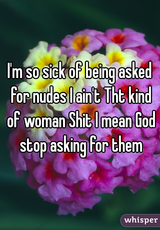 I'm so sick of being asked for nudes I ain't Tht kind of woman Shit I mean God stop asking for them