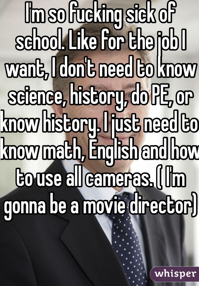 I'm so fucking sick of school. Like for the job I want, I don't need to know science, history, do PE, or know history. I just need to know math, English and how to use all cameras. ( I'm gonna be a movie director)