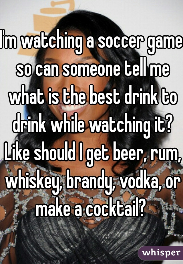 I'm watching a soccer game so can someone tell me what is the best drink to drink while watching it? Like should I get beer, rum, whiskey, brandy, vodka, or make a cocktail? 