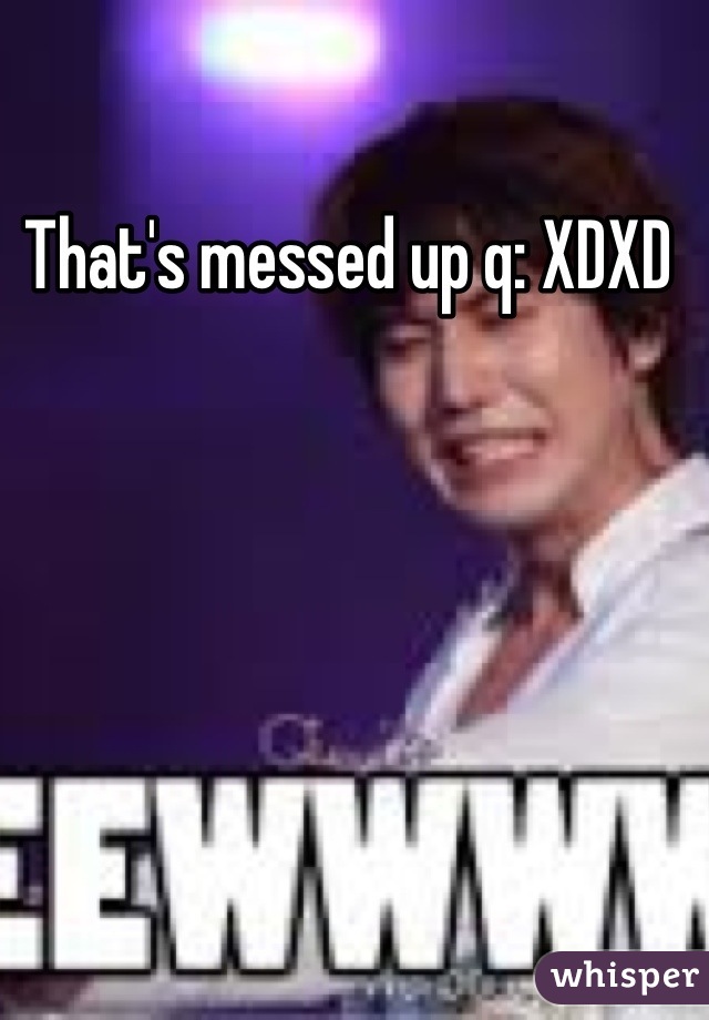 That's messed up q: XDXD 
