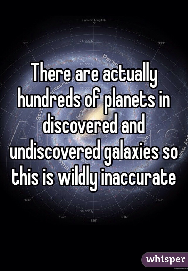 There are actually hundreds of planets in discovered and undiscovered galaxies so this is wildly inaccurate 