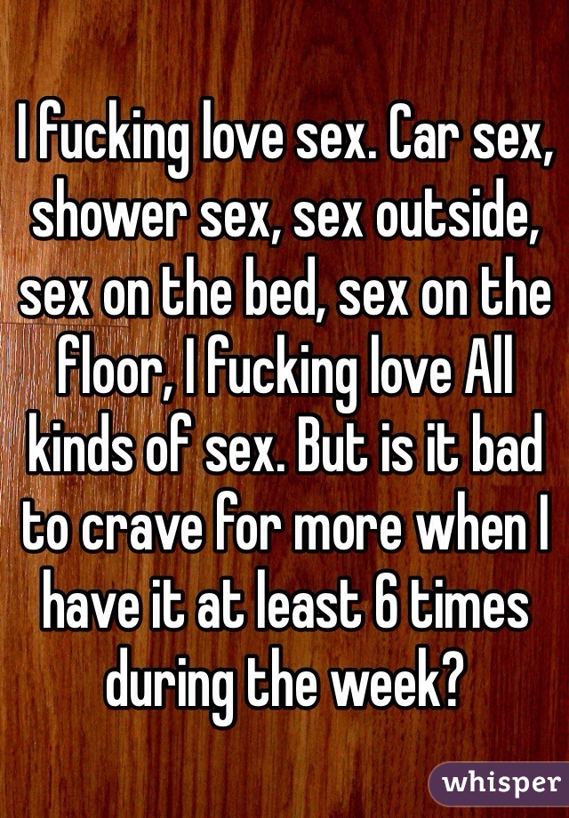I fucking love sex. Car sex, shower sex, sex outside, sex on the bed, sex on the floor, I fucking love All kinds of sex. But is it bad to crave for more when I have it at least 6 times during the week?