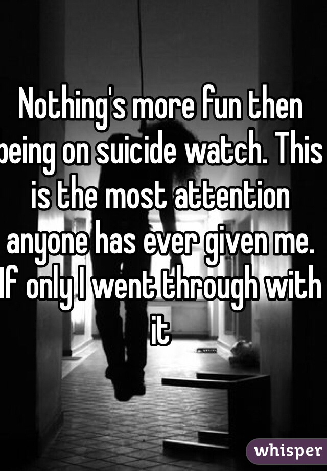 Nothing's more fun then being on suicide watch. This is the most attention anyone has ever given me. If only I went through with it 