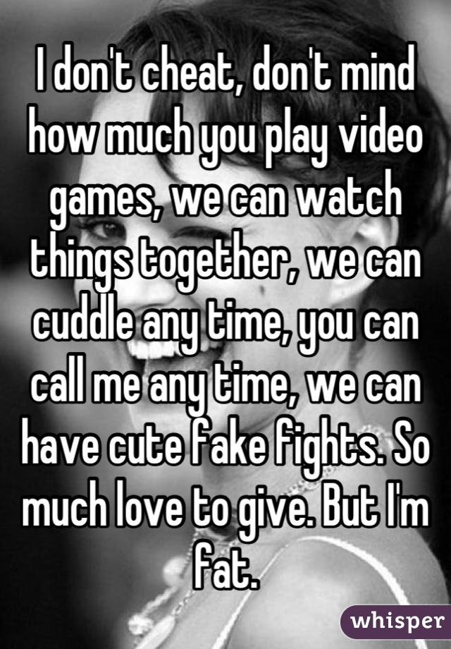 I don't cheat, don't mind how much you play video games, we can watch things together, we can cuddle any time, you can call me any time, we can have cute fake fights. So much love to give. But I'm fat.