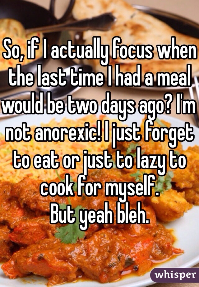 So, if I actually focus when the last time I had a meal would be two days ago? I'm not anorexic! I just forget to eat or just to lazy to cook for myself. 
But yeah bleh. 
