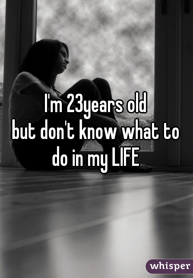 I'm 23years old
but don't know what to
 do in my LIFE 