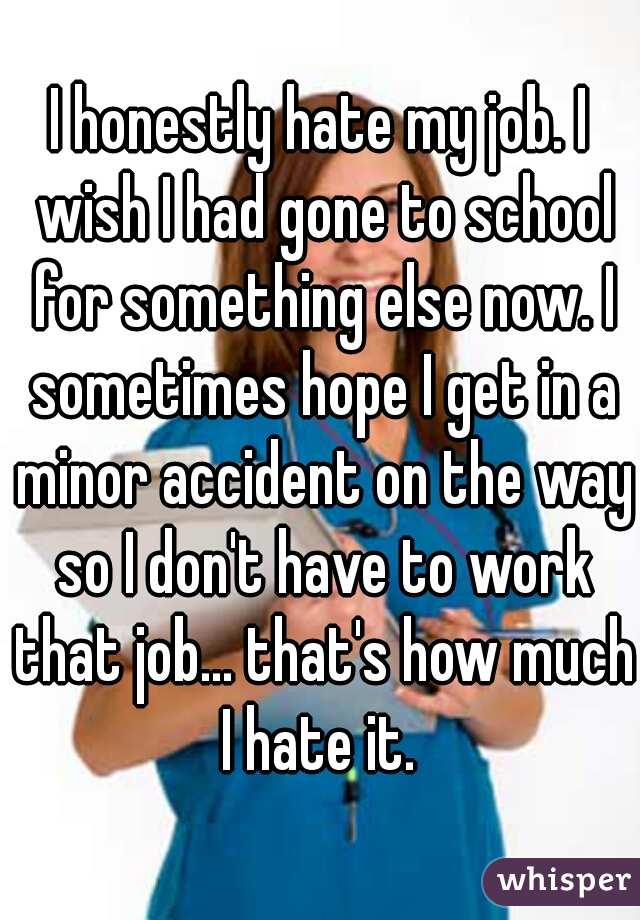 I honestly hate my job. I wish I had gone to school for something else now. I sometimes hope I get in a minor accident on the way so I don't have to work that job... that's how much I hate it. 