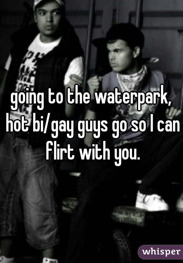 going to the waterpark, hot bi/gay guys go so I can flirt with you.