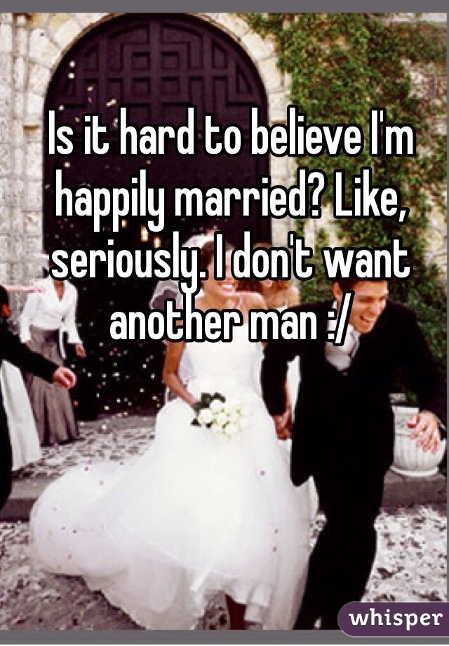 Is it hard to believe I'm happily married? Like, seriously. I don't want another man :/