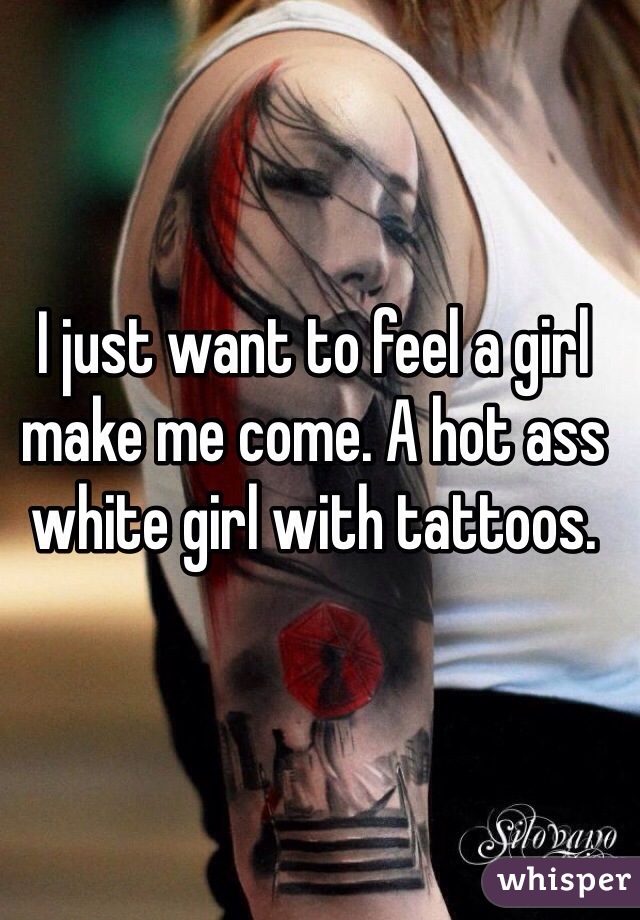 I just want to feel a girl make me come. A hot ass white girl with tattoos. 