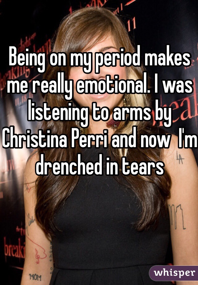 Being on my period makes me really emotional. I was listening to arms by Christina Perri and now  I'm  drenched in tears