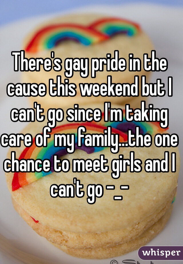 There's gay pride in the cause this weekend but I can't go since I'm taking care of my family...the one chance to meet girls and I can't go -_-