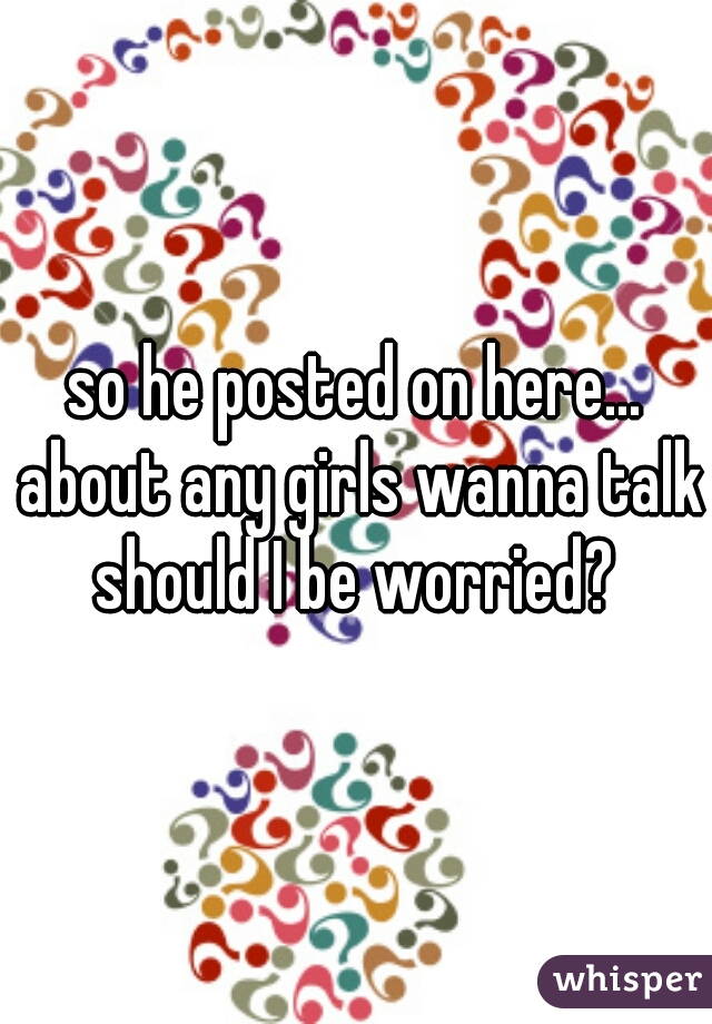so he posted on here... about any girls wanna talk should I be worried? 
