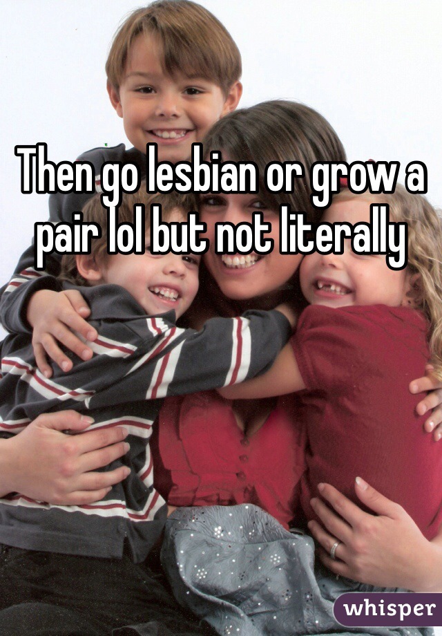 Then go lesbian or grow a pair lol but not literally 