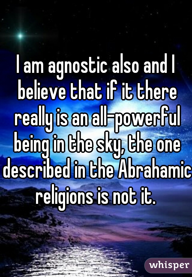I am agnostic also and I believe that if it there really is an all-powerful being in the sky, the one described in the Abrahamic religions is not it. 