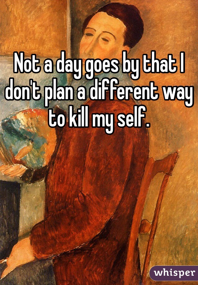 Not a day goes by that I don't plan a different way to kill my self. 