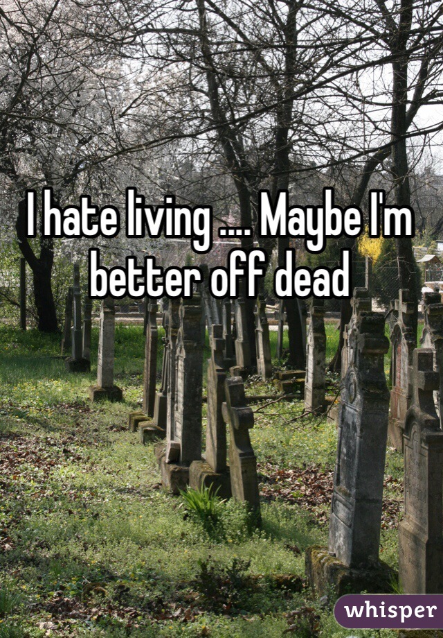 I hate living .... Maybe I'm better off dead 