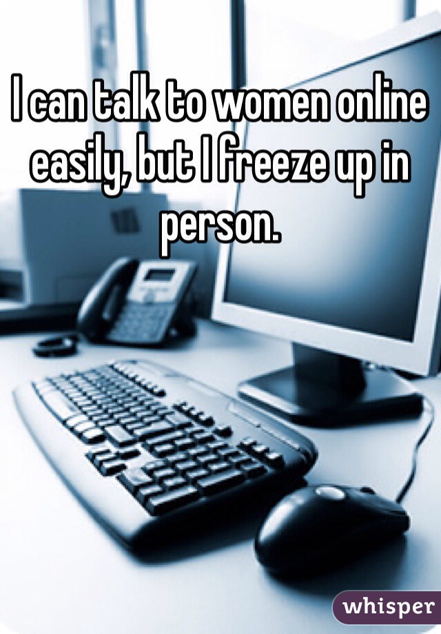 I can talk to women online easily, but I freeze up in person. 