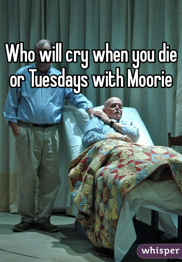 Who will cry when you die or Tuesdays with Moorie 