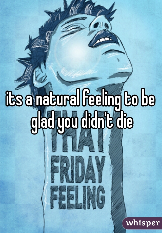its a natural feeling to be glad you didn't die