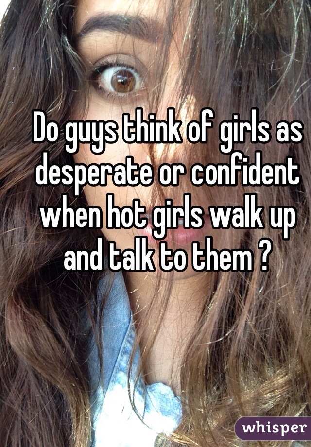 Do guys think of girls as desperate or confident when hot girls walk up and talk to them ? 