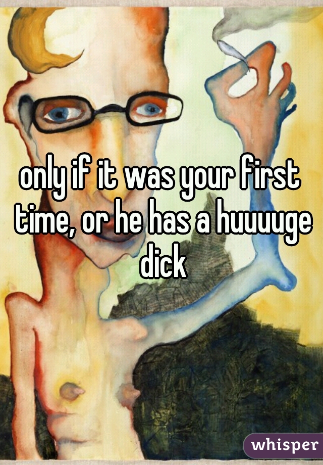 only if it was your first time, or he has a huuuuge dick