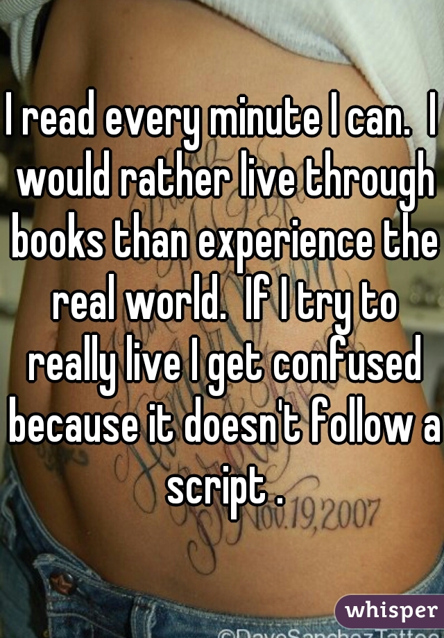 I read every minute I can.  I would rather live through books than experience the real world.  If I try to really live I get confused because it doesn't follow a script .
