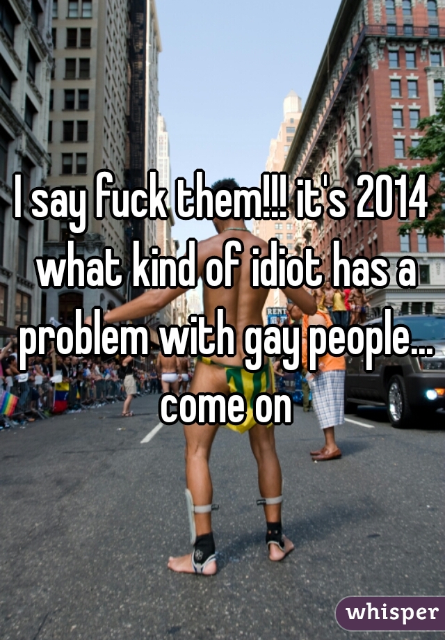 I say fuck them!!! it's 2014 what kind of idiot has a problem with gay people... come on