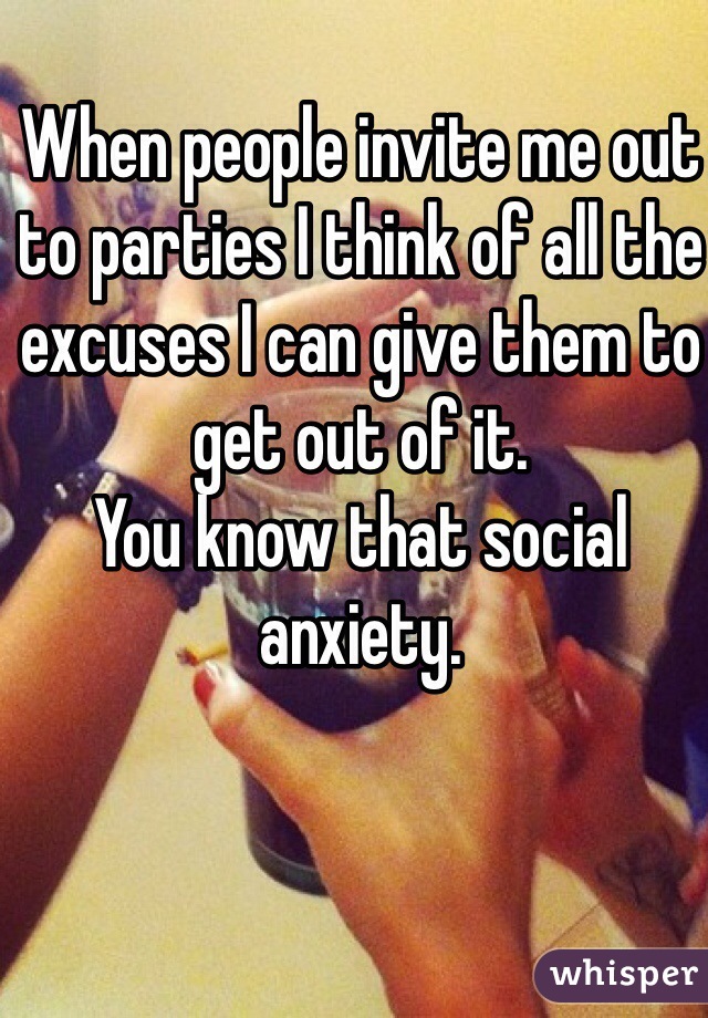When people invite me out to parties I think of all the excuses I can give them to get out of it. 
You know that social anxiety.