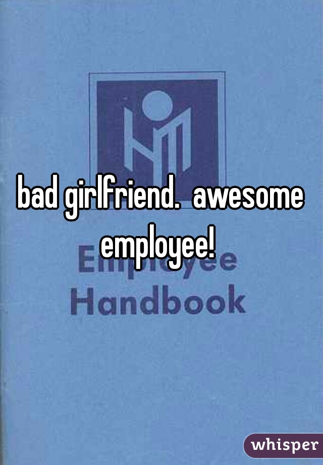 bad girlfriend.  awesome employee!  