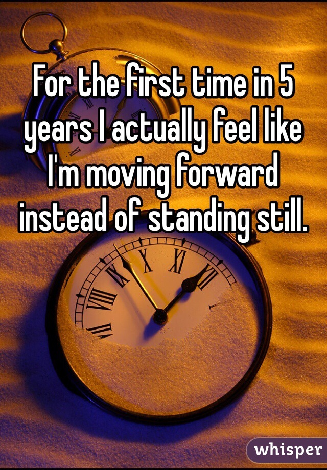 For the first time in 5 years I actually feel like I'm moving forward instead of standing still.