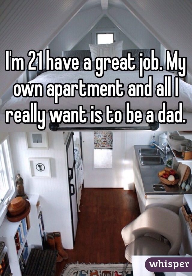 I'm 21 have a great job. My own apartment and all I really want is to be a dad.