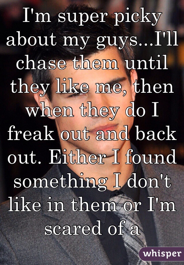 I'm super picky about my guys...I'll chase them until they like me, then when they do I freak out and back out. Either I found something I don't like in them or I'm scared of a relationship with them.