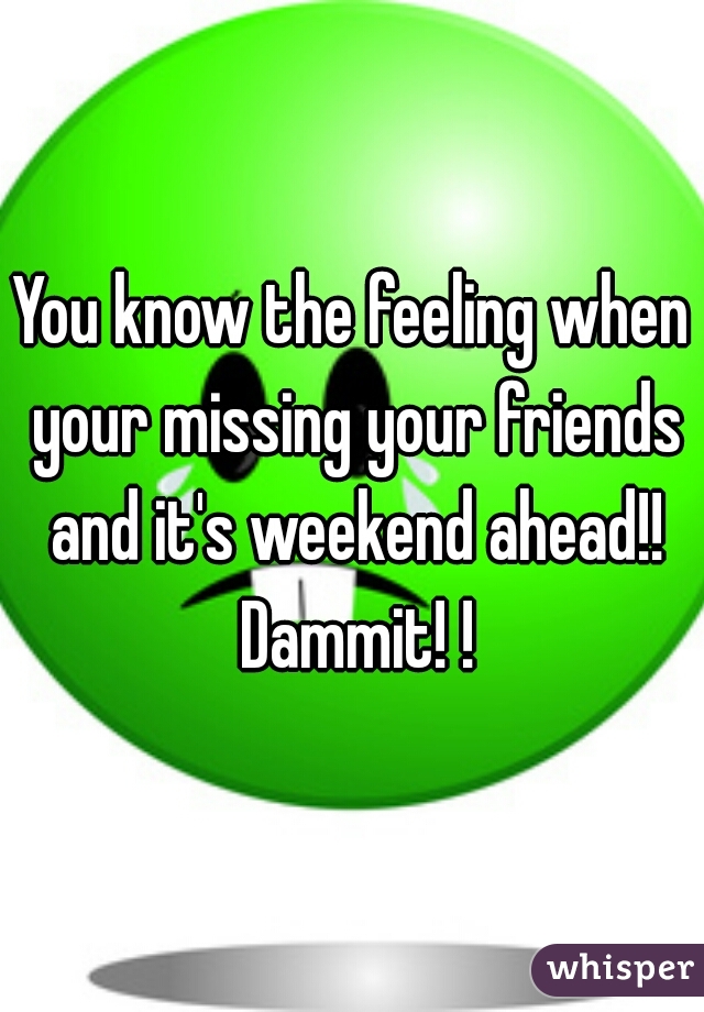 You know the feeling when your missing your friends and it's weekend ahead!! Dammit! !