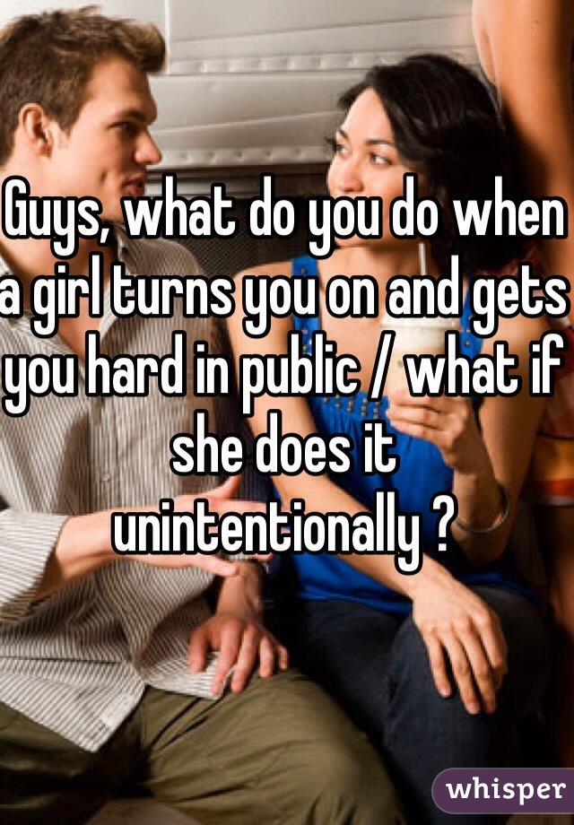 Guys, what do you do when a girl turns you on and gets you hard in public / what if she does it unintentionally ?