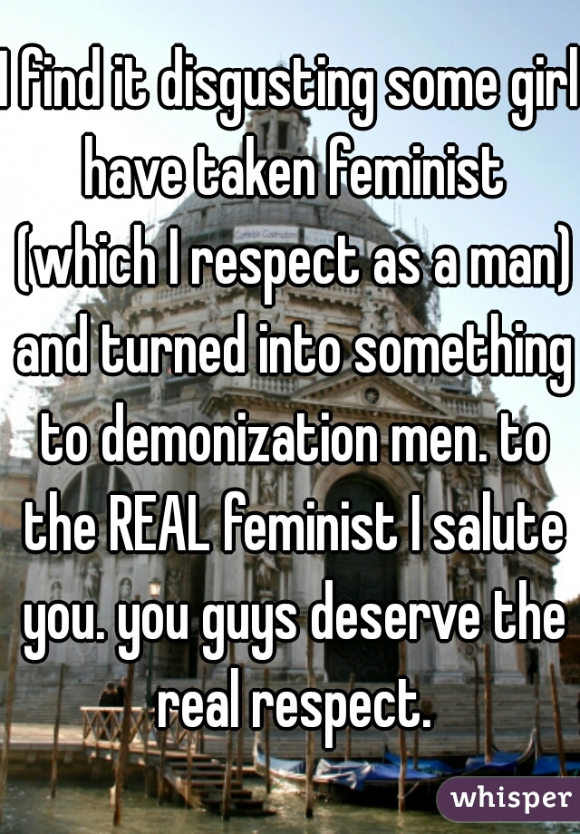 I find it disgusting some girl have taken feminist (which I respect as a man) and turned into something to demonization men. to the REAL feminist I salute you. you guys deserve the real respect.