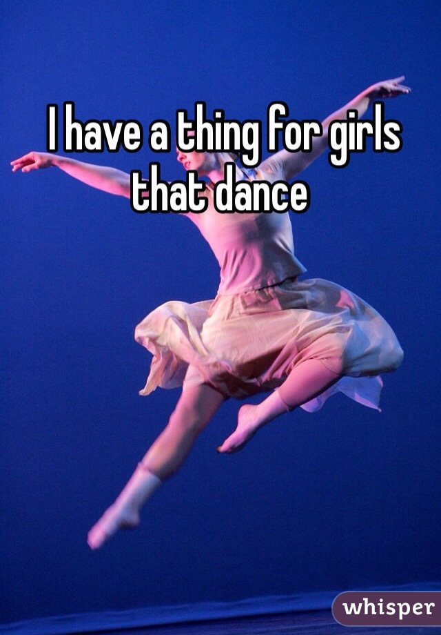  I have a thing for girls that dance 
