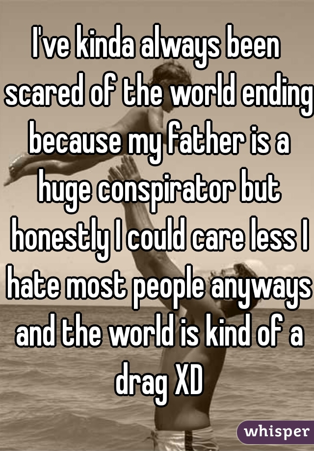 I've kinda always been scared of the world ending because my father is a huge conspirator but honestly I could care less I hate most people anyways and the world is kind of a drag XD